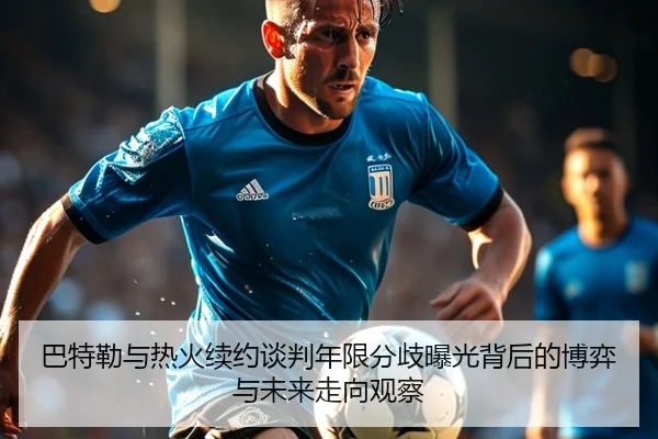 巴特勒与热火续约谈判年限分歧曝光背后的博弈与未来走向观察