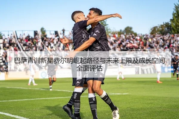 巴萨青训新星费尔明崛起路径与未来上限及成长空间全面评估