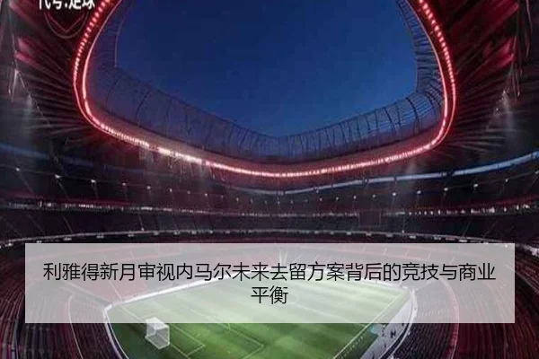 利雅得新月审视内马尔未来去留方案背后的竞技与商业平衡