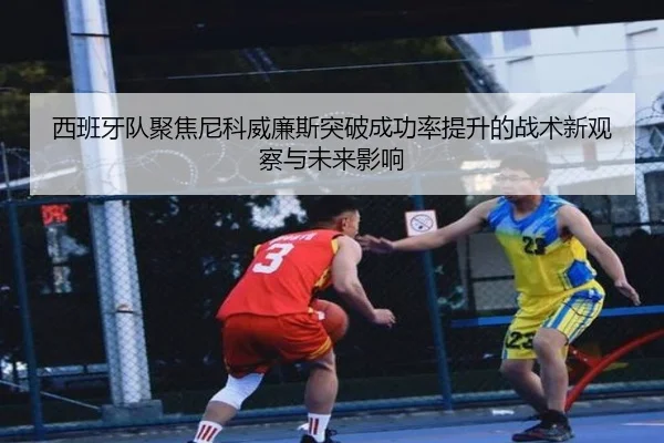 西班牙队聚焦尼科威廉斯突破成功率提升的战术新观察与未来影响