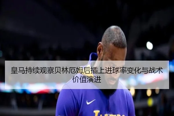 皇马持续观察贝林厄姆后插上进球率变化与战术价值演进