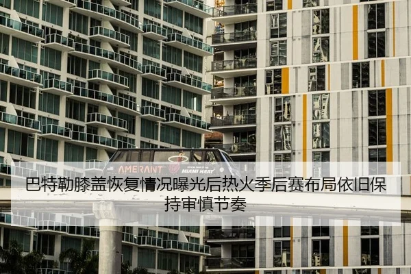巴特勒膝盖恢复情况曝光后热火季后赛布局依旧保持审慎节奏
