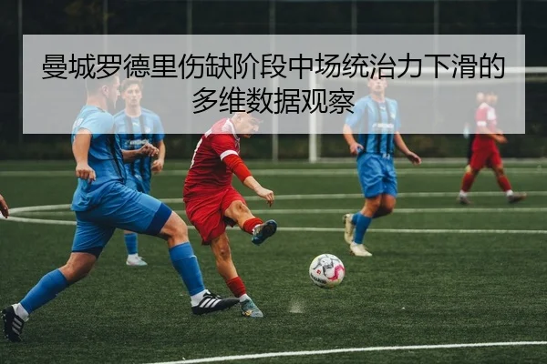 曼城罗德里伤缺阶段中场统治力下滑的多维数据观察