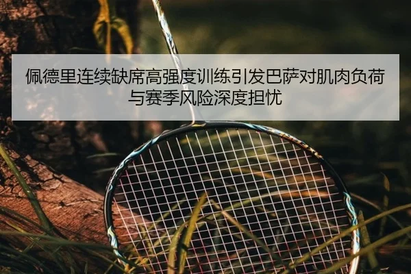 佩德里连续缺席高强度训练引发巴萨对肌肉负荷与赛季风险深度担忧