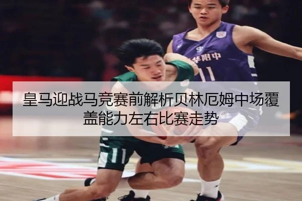 皇马迎战马竞赛前解析贝林厄姆中场覆盖能力左右比赛走势